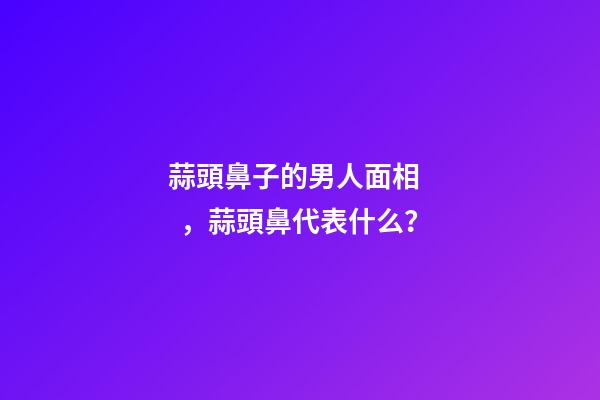 蒜頭鼻子的男人面相，蒜頭鼻代表什么？